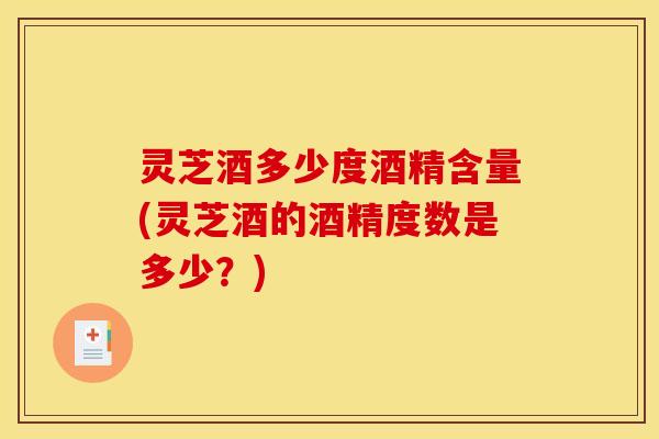 灵芝酒多少度酒精含量(灵芝酒的酒精度数是多少?)