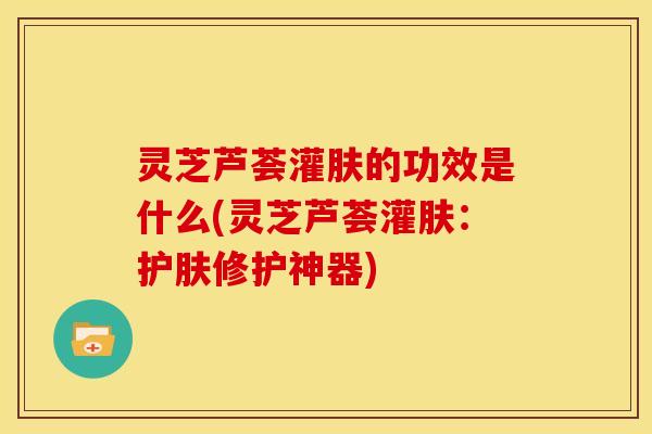 灵芝芦荟灌肤的功效是什么(灵芝芦荟灌肤：护肤修护神器)