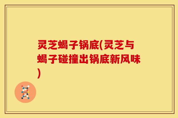 灵芝蝎子锅底(灵芝与蝎子碰撞出锅底新风味)