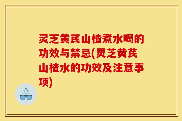 灵芝黄芪山楂煮水喝的功效与禁忌(灵芝黄芪山楂水的功效及注意事项)