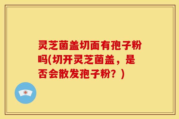 灵芝菌盖切面有孢子粉吗(切开灵芝菌盖,是否会散发孢子粉?)