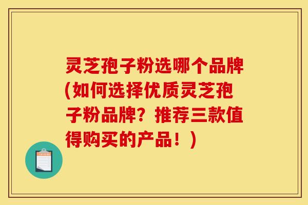 灵芝孢子粉选哪个品牌(如何选择优质灵芝孢子粉品牌?推荐三款值得购买的产品!)