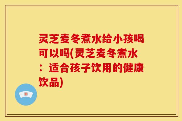 灵芝麦冬煮水给小孩喝可以吗(灵芝麦冬煮水:适合孩子饮用的健康饮品)