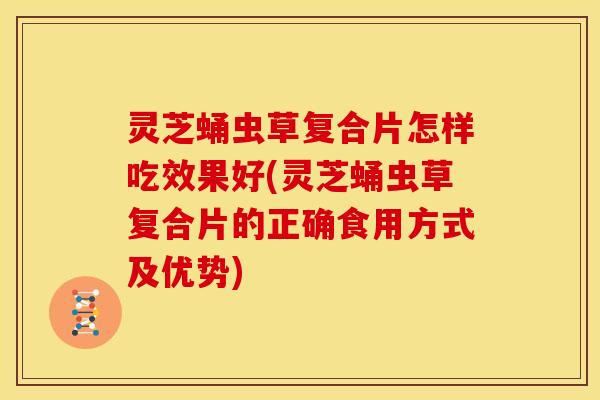 灵芝蛹虫草复合片怎样吃效果好(灵芝蛹虫草复合片的正确食用方式及优势)