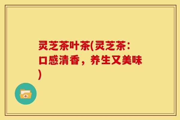 灵芝茶叶茶(灵芝茶:口感清香,养生又美味)