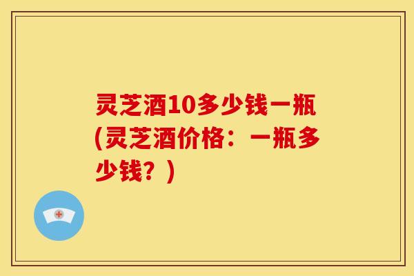灵芝酒10多少钱一瓶(灵芝酒价格：一瓶多少钱？)