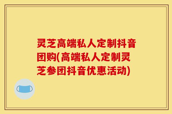 灵芝高端私人定制抖音团购(高端私人定制灵芝参团抖音优惠活动)
