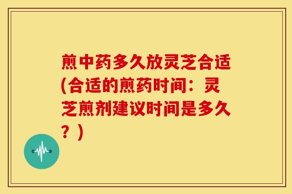 煎中药多久放灵芝合适(合适的煎药时间：灵芝煎剂建议时间是多久？)