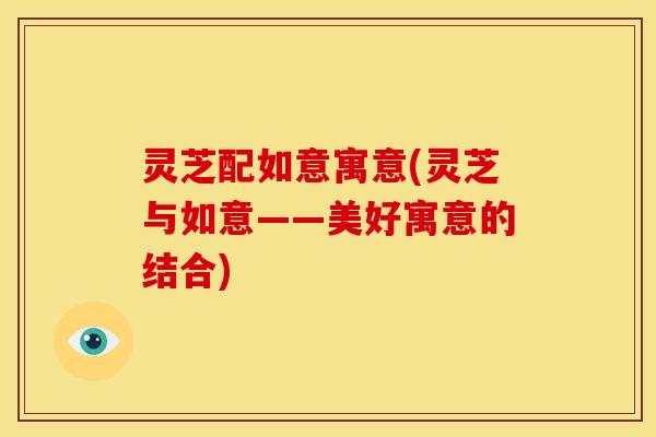 灵芝配如意寓意(灵芝与如意——美好寓意的结合)