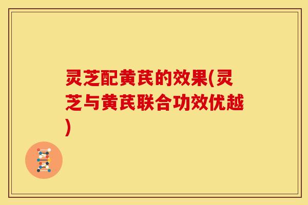 灵芝配黄芪的效果(灵芝与黄芪联合功效优越)