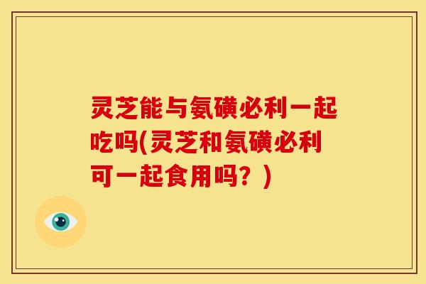 灵芝能与氨磺必利一起吃吗(灵芝和氨磺必利可一起食用吗?)
