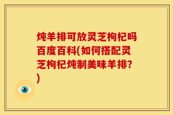 炖羊排可放灵芝枸杞吗百度百科(如何搭配灵芝枸杞炖制美味羊排?)