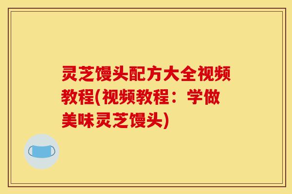 灵芝馒头配方大全视频教程(视频教程:学做美味灵芝馒头)