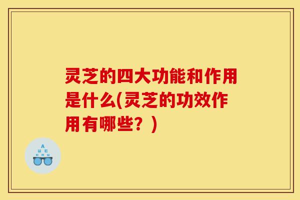 灵芝的四大功能和作用是什么(灵芝的功效作用有哪些？)