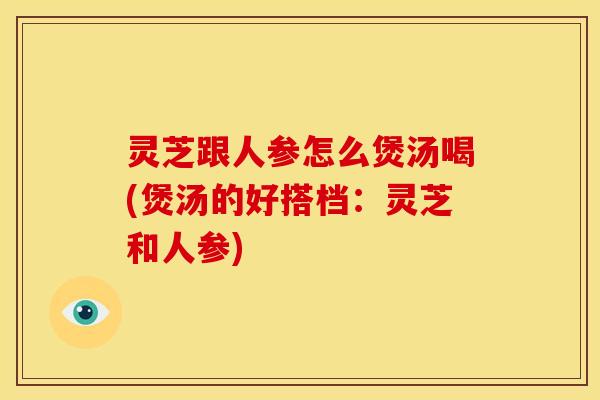 灵芝跟人参怎么煲汤喝(煲汤的好搭档:灵芝和人参)