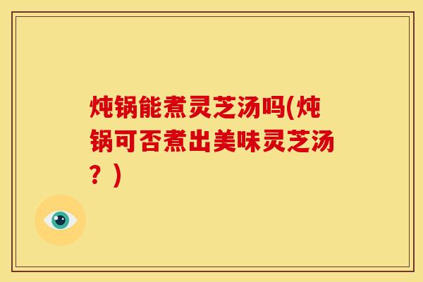 炖锅能煮灵芝汤吗(炖锅可否煮出美味灵芝汤?)