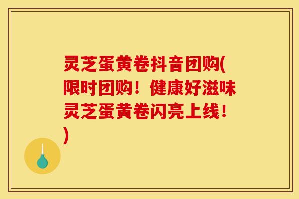 灵芝蛋黄卷抖音团购(限时团购！健康好滋味灵芝蛋黄卷闪亮上线！)