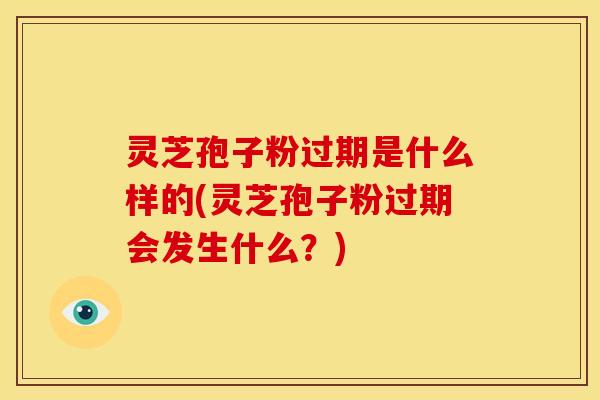 灵芝孢子粉过期是什么样的(灵芝孢子粉过期会发生什么?)