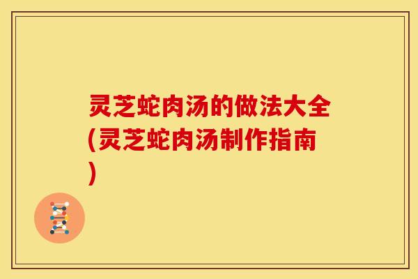 灵芝蛇肉汤的做法大全(灵芝蛇肉汤制作指南)