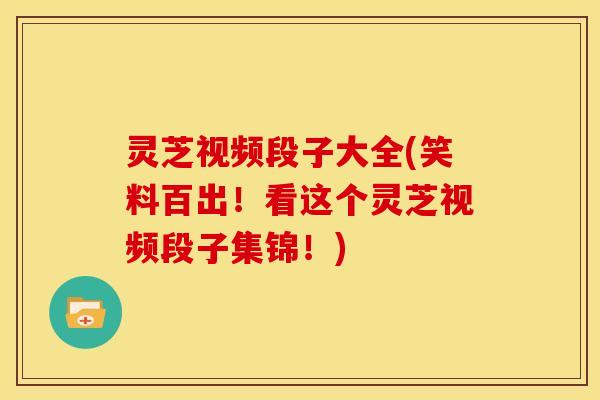 灵芝视频段子大全(笑料百出!看这个灵芝视频段子集锦!)