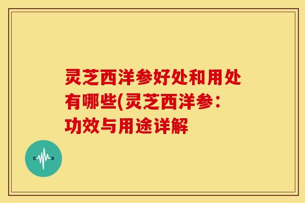 灵芝西洋参好处和用处有哪些(灵芝西洋参:功效与用途详解
