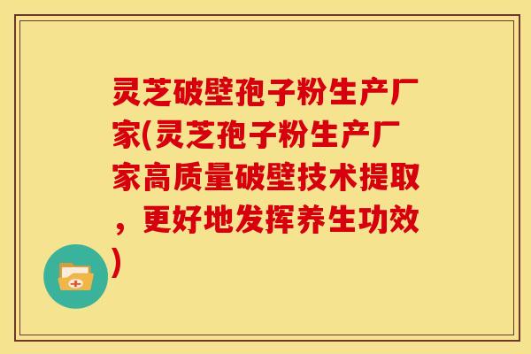 灵芝破壁孢子粉生产厂家(灵芝孢子粉生产厂家高质量破壁技术提取，更好地发挥养生功效)
