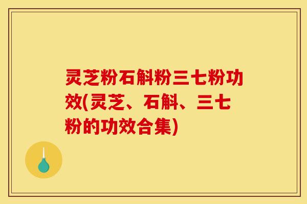 灵芝粉石斛粉三七粉功效(灵芝、石斛、三七粉的功效合集)