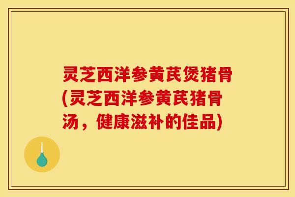 灵芝西洋参黄芪煲猪骨(灵芝西洋参黄芪猪骨汤，健康滋补的佳品)