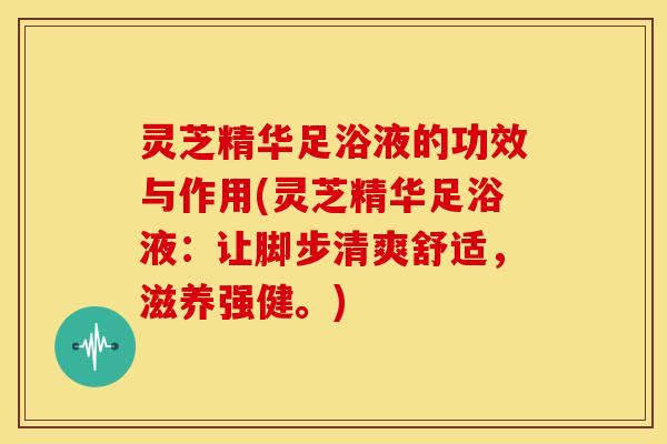 灵芝精华足浴液的功效与作用(灵芝精华足浴液：让脚步清爽舒适，滋养强健。)