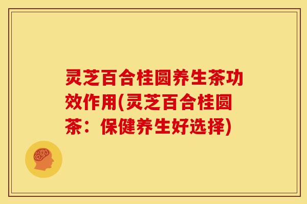灵芝百合桂圆养生茶功效作用(灵芝百合桂圆茶:保健养生好选择)