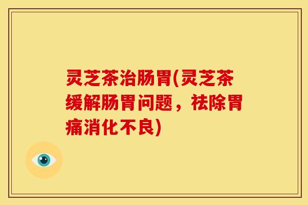 灵芝茶治肠胃(灵芝茶缓解肠胃问题,祛除胃痛消化不良)