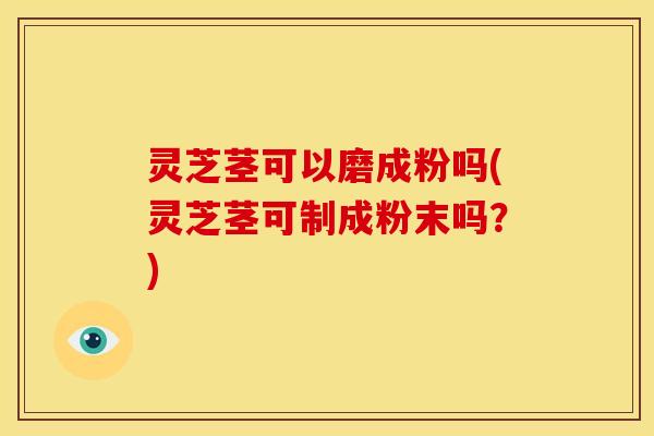 灵芝茎可以磨成粉吗(灵芝茎可制成粉末吗?)