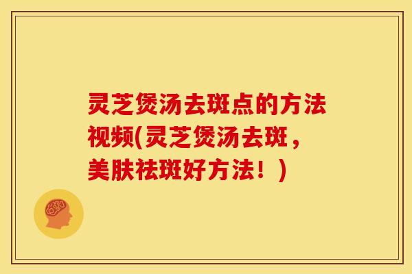 灵芝煲汤去斑点的方法视频(灵芝煲汤去斑,美肤祛斑好方法!)