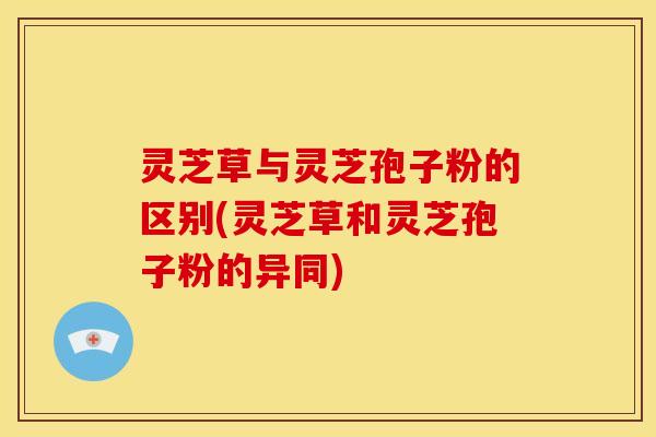 灵芝草与灵芝孢子粉的区别(灵芝草和灵芝孢子粉的异同)