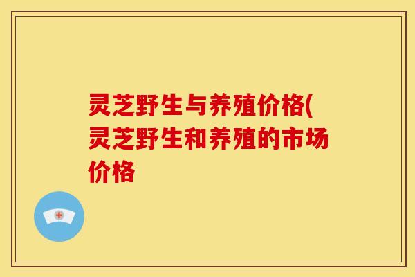 灵芝野生与养殖价格(灵芝野生和养殖的市场价格