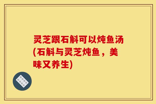 灵芝跟石斛可以炖鱼汤(石斛与灵芝炖鱼,美味又养生)