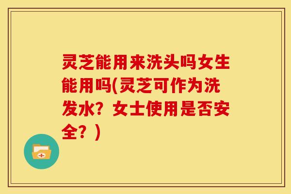 灵芝能用来洗头吗女生能用吗(灵芝可作为洗发水？女士使用是否安全？)
