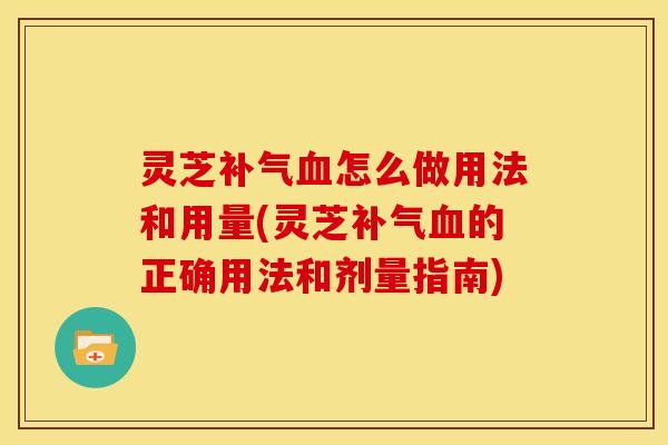 灵芝补气血怎么做用法和用量(灵芝补气血的正确用法和剂量指南)