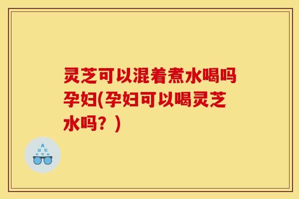灵芝可以混着煮水喝吗孕妇(孕妇可以喝灵芝水吗?)