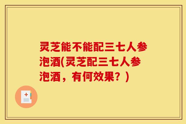 灵芝能不能配三七人参泡酒(灵芝配三七人参泡酒，有何效果？)