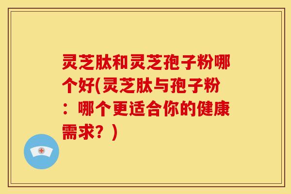 灵芝肽和灵芝孢子粉哪个好(灵芝肽与孢子粉:哪个更适合你的健康需求?)