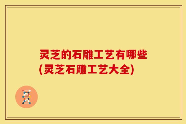 灵芝的石雕工艺有哪些(灵芝石雕工艺大全)