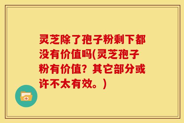 灵芝除了孢子粉剩下都没有价值吗(灵芝孢子粉有价值?其它部分或许不太有效。)