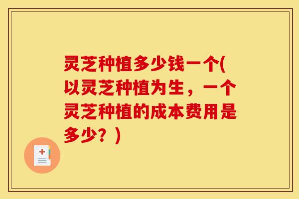 灵芝种植多少钱一个(以灵芝种植为生，一个灵芝种植的成本费用是多少？)