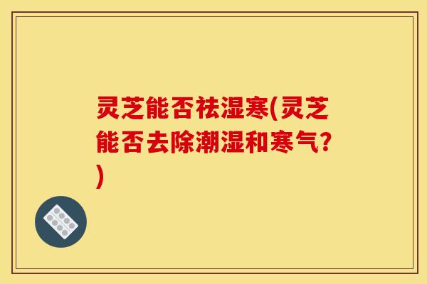 灵芝能否祛湿寒(灵芝能否去除潮湿和寒气?)