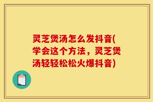 灵芝煲汤怎么发抖音(学会这个方法，灵芝煲汤轻轻松松火爆抖音)