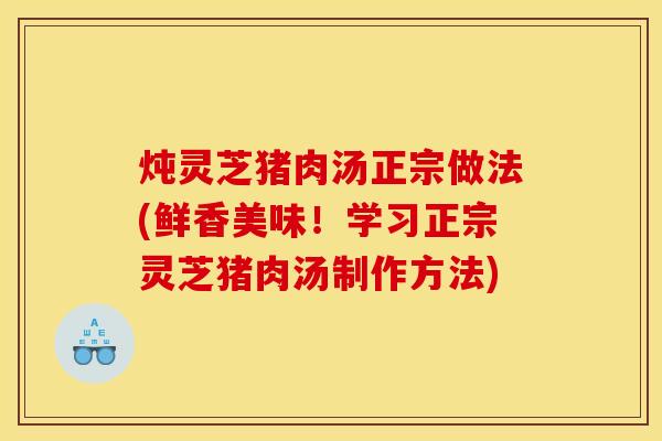 炖灵芝猪肉汤正宗做法(鲜香美味!学习正宗灵芝猪肉汤制作方法)