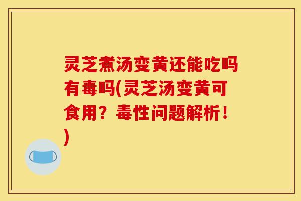 灵芝煮汤变黄还能吃吗有毒吗(灵芝汤变黄可食用？毒性问题解析！)
