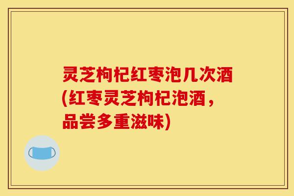 灵芝枸杞红枣泡几次酒(红枣灵芝枸杞泡酒,品尝多重滋味)