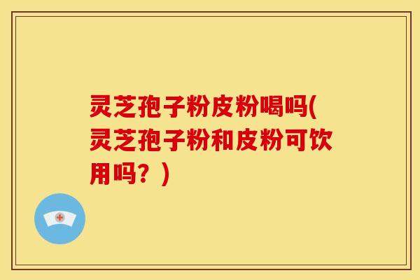 灵芝孢子粉皮粉喝吗(灵芝孢子粉和皮粉可饮用吗？)